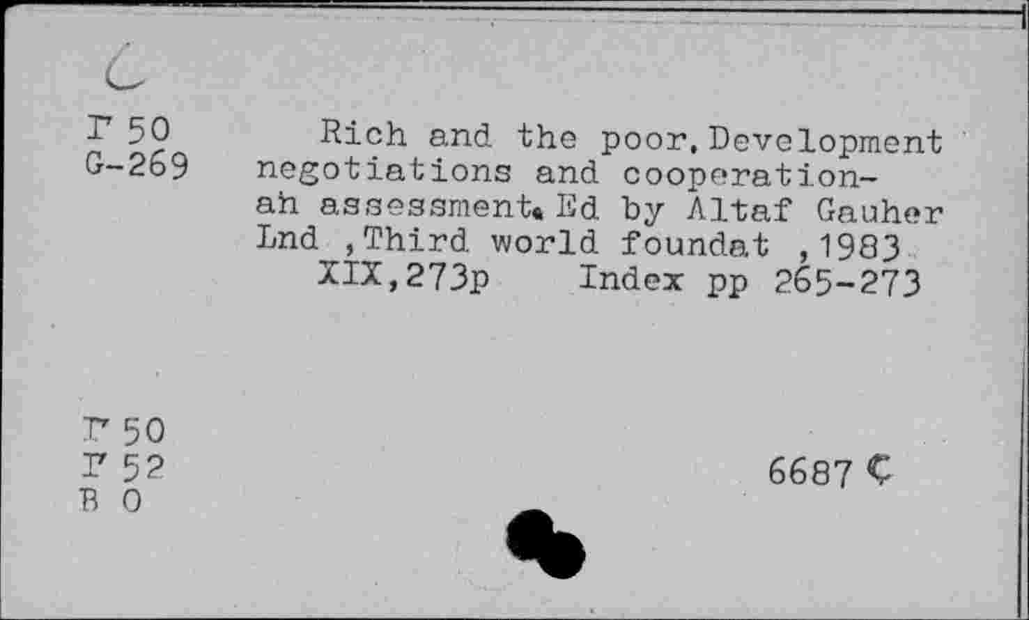 ﻿50 Rich and the poor, Development 0-269 negotiations and cooperation-
ah assessment« Ed by Altaf Gauher Lnd ,Third world foundat ,1983 XIX,273p Index pp 265-273
P 50
F 5?
B 0
6687 C